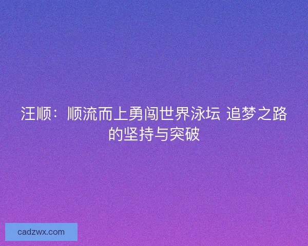 汪顺：顺流而上勇闯世界泳坛 追梦之路的坚持与突破