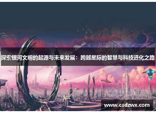 探索银河文明的起源与未来发展：跨越星际的智慧与科技进化之路